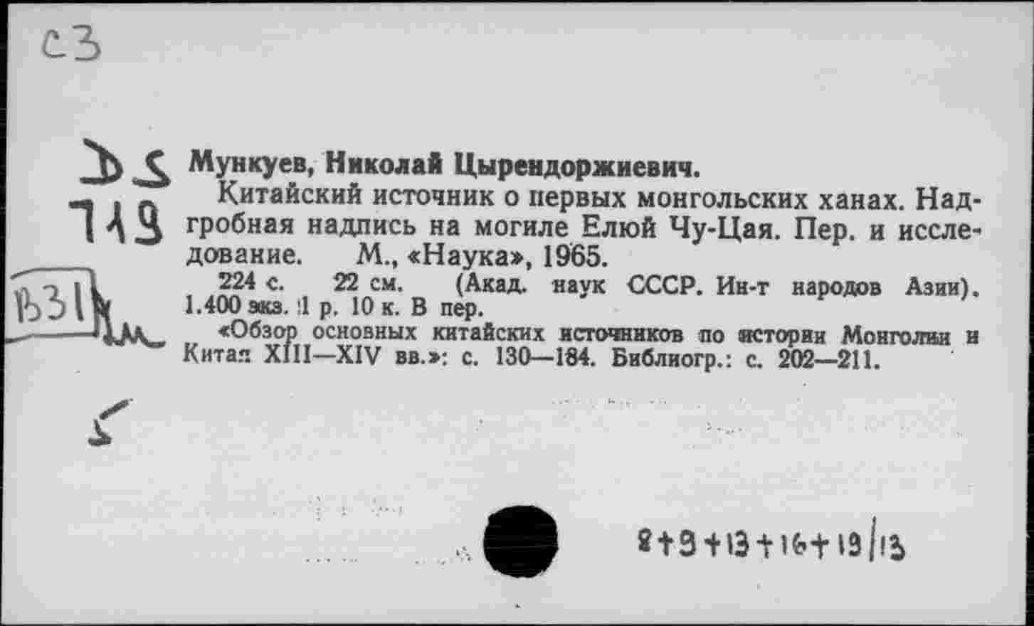 ﻿Мунку ев, Николай Цырендоржиевич.
Китайский источник о первых монгольских ханах. Надгробная надпись на могиле Елюй Чу-Цая. Пер. и исследование. М., «Наука», 1965.
224 с. 22 см. (Акад, наук СССР. Ин-т народов Азии). 1.400 экз. il р. 10 к. В пер.
«Обзор основных китайских источников по истории Монголии и Китая XIII—XIV вв.»: с. 130—184. Библиогр.: с. 202—211.
2 + 3 + 13 + »«•+ ІЗ |іЬ